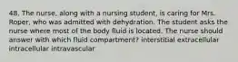 48. The nurse, along with a nursing student, is caring for Mrs. Roper, who was admitted with dehydration. The student asks the nurse where most of the body fluid is located. The nurse should answer with which fluid compartment? interstitial extracellular intracellular intravascular