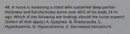 48. A nurse is assessing a client who sustained deep partial‐thickness and full‐thickness burns over 40% of his body 24 hr ago. Which of the following are findings should the nurse expect? (Select all that apply.) A. Dyspnea. B. Bradycardia. C. Hyperkalemia. D. Hyponatremia. E. Decreased hematocrit.