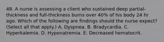 48. A nurse is assessing a client who sustained deep partial‐thickness and full‐thickness burns over 40% of his body 24 hr ago. Which of the following are findings should the nurse expect? (Select all that apply.) A. Dyspnea. B. Bradycardia. C. Hyperkalemia. D. Hyponatremia. E. Decreased hematocrit.