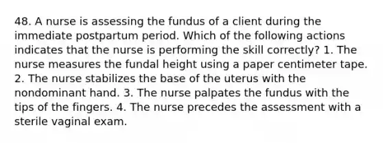 48. A nurse is assessing the fundus of a client during the immediate postpartum period. Which of the following actions indicates that the nurse is performing the skill correctly? 1. The nurse measures the fundal height using a paper centimeter tape. 2. The nurse stabilizes the base of the uterus with the nondominant hand. 3. The nurse palpates the fundus with the tips of the fingers. 4. The nurse precedes the assessment with a sterile vaginal exam.