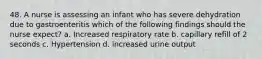 48. A nurse is assessing an infant who has severe dehydration due to gastroenteritis which of the following findings should the nurse expect? a. Increased respiratory rate b. capillary refill of 2 seconds c. Hypertension d. increased urine output