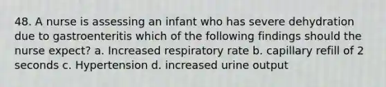 48. A nurse is assessing an infant who has severe dehydration due to gastroenteritis which of the following findings should the nurse expect? a. Increased respiratory rate b. capillary refill of 2 seconds c. Hypertension d. increased urine output