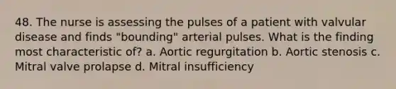 48. The nurse is assessing the pulses of a patient with valvular disease and finds "bounding" arterial pulses. What is the finding most characteristic of? a. Aortic regurgitation b. Aortic stenosis c. Mitral valve prolapse d. Mitral insufficiency