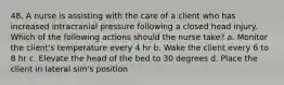 48. A nurse is assisting with the care of a client who has increased intracranial pressure following a closed head injury. Which of the following actions should the nurse take? a. Monitor the client's temperature every 4 hr b. Wake the client every 6 to 8 hr c. Elevate the head of the bed to 30 degrees d. Place the client in lateral sim's position