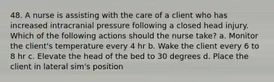 48. A nurse is assisting with the care of a client who has increased intracranial pressure following a closed head injury. Which of the following actions should the nurse take? a. Monitor the client's temperature every 4 hr b. Wake the client every 6 to 8 hr c. Elevate the head of the bed to 30 degrees d. Place the client in lateral sim's position