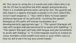 48. The nurse is caring for a 2-month-old male infant who is at risk for CP due to extreme low birth weight and prematurity. There is a multidisciplinary team caring for him. His parents ask why there is a speech therapist involved in his care. Select the nurse's best response. 1. "Your child is likely to have speech problems because of his early birth. Involving the speech therapist at this point will ensure vocalization at a developmentally appropriate age." 2. "The speech therapist will help with tongue and jaw movements to assist with babbling." 3. "The speech therapist will help with tongue and jaw movements to assist with feeding." 4. "It is the hospital routine to involve as many members of the health-care team in your child's care so that we will know if he has any unmet needs."