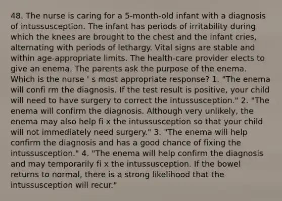 48. The nurse is caring for a 5-month-old infant with a diagnosis of intussusception. The infant has periods of irritability during which the knees are brought to the chest and the infant cries, alternating with periods of lethargy. Vital signs are stable and within age-appropriate limits. The health-care provider elects to give an enema. The parents ask the purpose of the enema. Which is the nurse ' s most appropriate response? 1. "The enema will confi rm the diagnosis. If the test result is positive, your child will need to have surgery to correct the intussusception." 2. "The enema will confirm the diagnosis. Although very unlikely, the enema may also help fi x the intussusception so that your child will not immediately need surgery." 3. "The enema will help confirm the diagnosis and has a good chance of fixing the intussusception." 4. "The enema will help confirm the diagnosis and may temporarily fi x the intussusception. If the bowel returns to normal, there is a strong likelihood that the intussusception will recur."