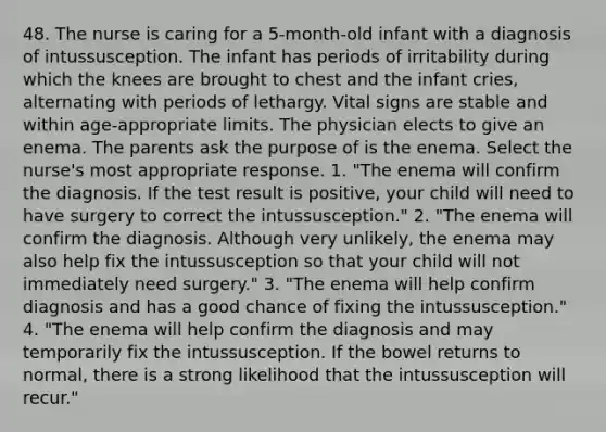 48. The nurse is caring for a 5-month-old infant with a diagnosis of intussusception. The infant has periods of irritability during which the knees are brought to chest and the infant cries, alternating with periods of lethargy. Vital signs are stable and within age-appropriate limits. The physician elects to give an enema. The parents ask the purpose of is the enema. Select the nurse's most appropriate response. 1. "The enema will confirm the diagnosis. If the test result is positive, your child will need to have surgery to correct the intussusception." 2. "The enema will confirm the diagnosis. Although very unlikely, the enema may also help fix the intussusception so that your child will not immediately need surgery." 3. "The enema will help confirm diagnosis and has a good chance of fixing the intussusception." 4. "The enema will help confirm the diagnosis and may temporarily fix the intussusception. If the bowel returns to normal, there is a strong likelihood that the intussusception will recur."