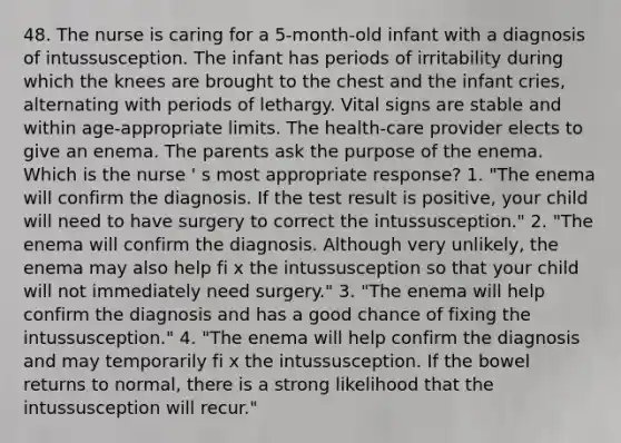 48. The nurse is caring for a 5-month-old infant with a diagnosis of intussusception. The infant has periods of irritability during which the knees are brought to the chest and the infant cries, alternating with periods of lethargy. Vital signs are stable and within age-appropriate limits. The health-care provider elects to give an enema. The parents ask the purpose of the enema. Which is the nurse ' s most appropriate response? 1. "The enema will confirm the diagnosis. If the test result is positive, your child will need to have surgery to correct the intussusception." 2. "The enema will confirm the diagnosis. Although very unlikely, the enema may also help fi x the intussusception so that your child will not immediately need surgery." 3. "The enema will help confirm the diagnosis and has a good chance of fixing the intussusception." 4. "The enema will help confirm the diagnosis and may temporarily fi x the intussusception. If the bowel returns to normal, there is a strong likelihood that the intussusception will recur."