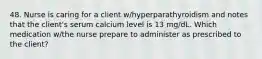 48. Nurse is caring for a client w/hyperparathyroidism and notes that the client's serum calcium level is 13 mg/dL. Which medication w/the nurse prepare to administer as prescribed to the client?