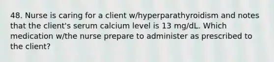 48. Nurse is caring for a client w/hyperparathyroidism and notes that the client's serum calcium level is 13 mg/dL. Which medication w/the nurse prepare to administer as prescribed to the client?