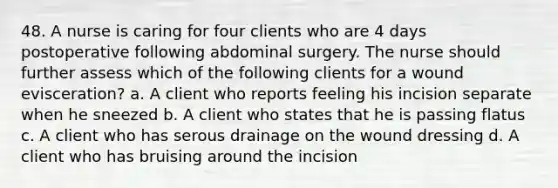 48. A nurse is caring for four clients who are 4 days postoperative following abdominal surgery. The nurse should further assess which of the following clients for a wound evisceration? a. A client who reports feeling his incision separate when he sneezed b. A client who states that he is passing flatus c. A client who has serous drainage on the wound dressing d. A client who has bruising around the incision