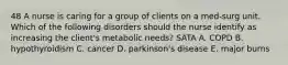 48 A nurse is caring for a group of clients on a med-surg unit. Which of the following disorders should the nurse identify as increasing the client's metabolic needs? SATA A. COPD B. hypothyroidism C. cancer D. parkinson's disease E. major burns