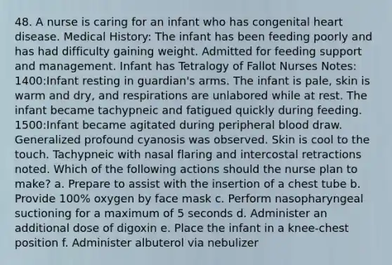 48. A nurse is caring for an infant who has congenital heart disease. Medical History: The infant has been feeding poorly and has had difficulty gaining weight. Admitted for feeding support and management. Infant has Tetralogy of Fallot Nurses Notes: 1400:Infant resting in guardian's arms. The infant is pale, skin is warm and dry, and respirations are unlabored while at rest. The infant became tachypneic and fatigued quickly during feeding. 1500:Infant became agitated during peripheral blood draw. Generalized profound cyanosis was observed. Skin is cool to the touch. Tachypneic with nasal flaring and intercostal retractions noted. Which of the following actions should the nurse plan to make? a. Prepare to assist with the insertion of a chest tube b. Provide 100% oxygen by face mask c. Perform nasopharyngeal suctioning for a maximum of 5 seconds d. Administer an additional dose of digoxin e. Place the infant in a knee-chest position f. Administer albuterol via nebulizer