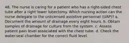 48. The nurse is caring for a patient who has a right-sided chest tube after a right lower lobectomy. Which nursing action can the nurse delegate to the unlicensed assistive personnel (UAP)? a. Document the amount of drainage every eight hours. b. Obtain samples of drainage for culture from the system. c. Assess patient pain level associated with the chest tube. d. Check the water-seal chamber for the correct fluid level.