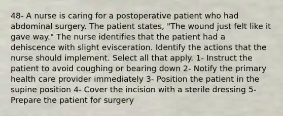 48- A nurse is caring for a postoperative patient who had abdominal surgery. The patient states, "The wound just felt like it gave way." The nurse identifies that the patient had a dehiscence with slight evisceration. Identify the actions that the nurse should implement. Select all that apply. 1- Instruct the patient to avoid coughing or bearing down 2- Notify the primary health care provider immediately 3- Position the patient in the supine position 4- Cover the incision with a sterile dressing 5- Prepare the patient for surgery