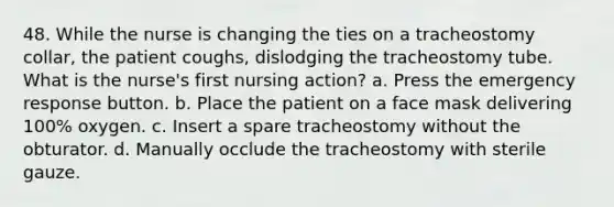 48. While the nurse is changing the ties on a tracheostomy collar, the patient coughs, dislodging the tracheostomy tube. What is the nurse's first nursing action? a. Press the emergency response button. b. Place the patient on a face mask delivering 100% oxygen. c. Insert a spare tracheostomy without the obturator. d. Manually occlude the tracheostomy with sterile gauze.