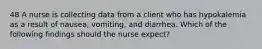 48 A nurse is collecting data from a client who has hypokalemia as a result of nausea, vomiting, and diarrhea. Which of the following findings should the nurse expect?