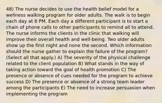 48) The nurse decides to use the health belief model for a wellness walking program for older adults. The walk is to begin each day at 8 PM. Each day a different participant is to start a chain of phone calls to other participants to remind all to attend. The nurse informs the clients in the clinic that walking will improve their overall health and well-being. Two older adults show up the first night and none the second. Which information should the nurse gather to explain the failure of the program? (Select all that apply.) A) The severity of the physical challenge related to the client population B) What stands in the way of taking action toward the goal of health promotion C) The presence or absence of cues needed for the program to achieve success D) The presence or absence of a strong team leader among the participants E) The need to increase persuasion when implementing the program