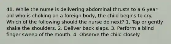 48. While the nurse is delivering abdominal thrusts to a 6-year-old who is choking on a foreign body, the child begins to cry. Which of the following should the nurse do next? 1. Tap or gently shake the shoulders. 2. Deliver back slaps. 3. Perform a blind finger sweep of the mouth. 4. Observe the child closely.