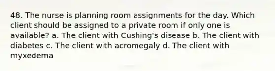 48. The nurse is planning room assignments for the day. Which client should be assigned to a private room if only one is available? a. The client with Cushing's disease b. The client with diabetes c. The client with acromegaly d. The client with myxedema