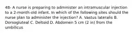 48- A nurse is preparing to administer an intramuscular injection to a 2-month-old infant. In which of the following sites should the nurse plan to administer the injection? A. Vastus lateralis B. Dorsogluteal C. Deltoid D. Abdomen 5 cm (2 in) from the umbilicus