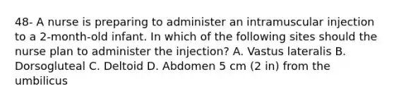 48- A nurse is preparing to administer an intramuscular injection to a 2-month-old infant. In which of the following sites should the nurse plan to administer the injection? A. Vastus lateralis B. Dorsogluteal C. Deltoid D. Abdomen 5 cm (2 in) from the umbilicus