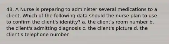 48. A Nurse is preparing to administer several medications to a client. Which of the following data should the nurse plan to use to confirm the client's identity? a. the client's room number b. the client's admitting diagnosis c. the client's picture d. the client's telephone number