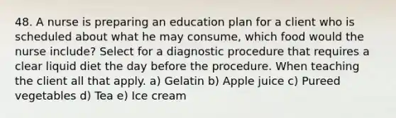 48. A nurse is preparing an education plan for a client who is scheduled about what he may consume, which food would the nurse include? Select for a diagnostic procedure that requires a clear liquid diet the day before the procedure. When teaching the client all that apply. a) Gelatin b) Apple juice c) Pureed vegetables d) Tea e) Ice cream