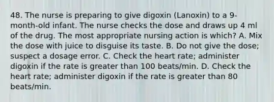 48. The nurse is preparing to give digoxin (Lanoxin) to a 9-month-old infant. The nurse checks the dose and draws up 4 ml of the drug. The most appropriate nursing action is which? A. Mix the dose with juice to disguise its taste. B. Do not give the dose; suspect a dosage error. C. Check the heart rate; administer digoxin if the rate is greater than 100 beats/min. D. Check the heart rate; administer digoxin if the rate is greater than 80 beats/min.