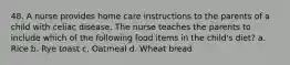 48. A nurse provides home care instructions to the parents of a child with celiac disease. The nurse teaches the parents to include which of the following food items in the child's diet? a. Rice b. Rye toast c. Oatmeal d. Wheat bread