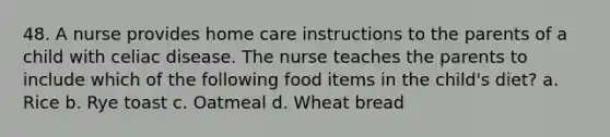 48. A nurse provides home care instructions to the parents of a child with celiac disease. The nurse teaches the parents to include which of the following food items in the child's diet? a. Rice b. Rye toast c. Oatmeal d. Wheat bread