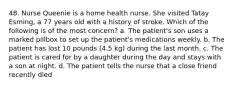 48. Nurse Queenie is a home health nurse. She visited Tatay Esming, a 77 years old with a history of stroke. Which of the following is of the most concern? a. The patient's son uses a marked pillbox to set up the patient's medications weekly. b. The patient has lost 10 pounds (4.5 kg) during the last month. c. The patient is cared for by a daughter during the day and stays with a son at night. d. The patient tells the nurse that a close friend recently died