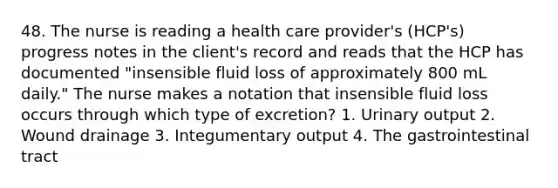 48. The nurse is reading a health care provider's (HCP's) progress notes in the client's record and reads that the HCP has documented "insensible fluid loss of approximately 800 mL daily." The nurse makes a notation that insensible fluid loss occurs through which type of excretion? 1. Urinary output 2. Wound drainage 3. Integumentary output 4. The gastrointestinal tract