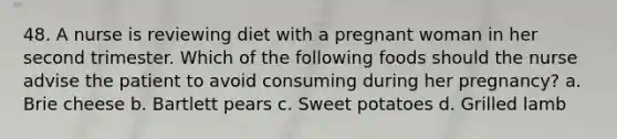 48. A nurse is reviewing diet with a pregnant woman in her second trimester. Which of the following foods should the nurse advise the patient to avoid consuming during her pregnancy? a. Brie cheese b. Bartlett pears c. Sweet potatoes d. Grilled lamb