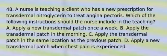 48. A nurse is teaching a client who has a new prescription for transdermal nitroglycerin to treat angina pectoris. Which of the following instructions should the nurse include in the teaching? A. Apply a new transdermal patch once a week. B. Apply the transdermal patch in the morning. C. Apply the transdermal patch in the same location as the previous patch. D. Apply a new transdermal patch when chest pain is experienced.