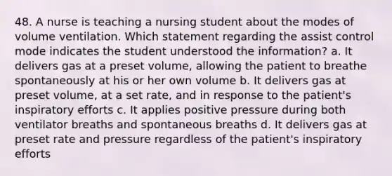 48. A nurse is teaching a nursing student about the modes of volume ventilation. Which statement regarding the assist control mode indicates the student understood the information? a. It delivers gas at a preset volume, allowing the patient to breathe spontaneously at his or her own volume b. It delivers gas at preset volume, at a set rate, and in response to the patient's inspiratory efforts c. It applies positive pressure during both ventilator breaths and spontaneous breaths d. It delivers gas at preset rate and pressure regardless of the patient's inspiratory efforts