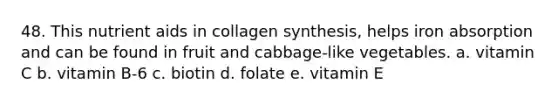 48. This nutrient aids in collagen synthesis, helps iron absorption and can be found in fruit and cabbage-like vegetables. a. vitamin C b. vitamin B-6 c. biotin d. folate e. vitamin E