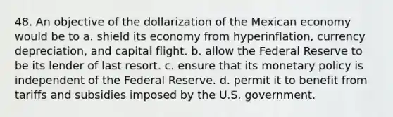 48. An objective of the dollarization of the Mexican economy would be to a. shield its economy from hyperinflation, currency depreciation, and capital flight. b. allow the Federal Reserve to be its lender of last resort. c. ensure that its monetary policy is independent of the Federal Reserve. d. permit it to benefit from tariffs and subsidies imposed by the U.S. government.