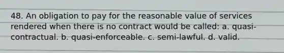 48. ​An obligation to pay for the reasonable value of services rendered when there is no contract would be called: a. ​​quasi-contractual. b. ​​quasi-enforceable. c. ​​semi-lawful. d. ​​valid.