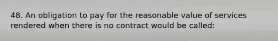 48. An obligation to pay for the reasonable value of services rendered when there is no contract would be called: