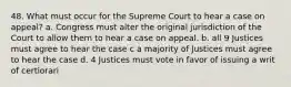 48. What must occur for the Supreme Court to hear a case on appeal? a. Congress must alter the original jurisdiction of the Court to allow them to hear a case on appeal. b. all 9 Justices must agree to hear the case c a majority of Justices must agree to hear the case d. 4 Justices must vote in favor of issuing a writ of certiorari