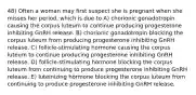 48) Often a woman may first suspect she is pregnant when she misses her period, which is due to A) chorionic gonadotropin causing the corpus luteum to continue producing progesterone inhibiting GnRH release. B) chorionic gonadotropin blocking the corpus luteum from producing progesterone inhibiting GnRH release. C) follicle-stimulating hormone causing the corpus luteum to continue producing progesterone inhibiting GnRH release. D) follicle-stimulating hormone blocking the corpus luteum from continuing to produce progesterone inhibiting GnRH release. E) luteinizing hormone blocking the corpus luteum from continuing to produce progesterone inhibiting GnRH release.