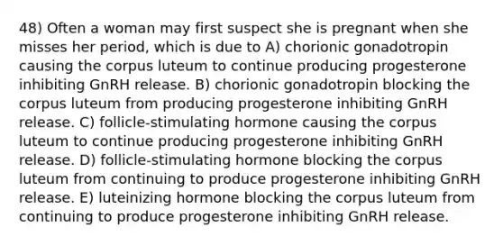 48) Often a woman may first suspect she is pregnant when she misses her period, which is due to A) chorionic gonadotropin causing the corpus luteum to continue producing progesterone inhibiting GnRH release. B) chorionic gonadotropin blocking the corpus luteum from producing progesterone inhibiting GnRH release. C) follicle-stimulating hormone causing the corpus luteum to continue producing progesterone inhibiting GnRH release. D) follicle-stimulating hormone blocking the corpus luteum from continuing to produce progesterone inhibiting GnRH release. E) luteinizing hormone blocking the corpus luteum from continuing to produce progesterone inhibiting GnRH release.