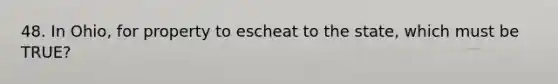 48. In Ohio, for property to escheat to the state, which must be TRUE?