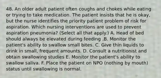 48. An older adult patient often coughs and chokes while eating or trying to take medication. The patient insists that he is okay, but the nurse identifies the priority patient problem of risk for aspiration. Which nursing interventions are used to prevent aspiration pneumonia? (Select all that apply.) A. Head of bed should always be elevated during feeding .B. Monitor the patient's ability to swallow small bites. C. Give thin liquids to drink in small, frequent amounts. D. Consult a nutritionist and obtain swallowing studies E. Monitor the patient's ability to swallow saliva. F. Place the patient on NPO (nothing by mouth) status until swallowing is normal.