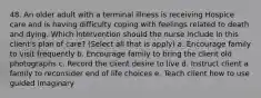 48. An older adult with a terminal illness is receiving Hospice care and is having difficulty coping with feelings related to death and dying. Which intervention should the nurse include in this client's plan of care? (Select all that is apply) a. Encourage family to visit frequently b. Encourage family to bring the client old photographs c. Record the client desire to live d. Instruct client a family to reconsider end of life choices e. Teach client how to use guided imaginary