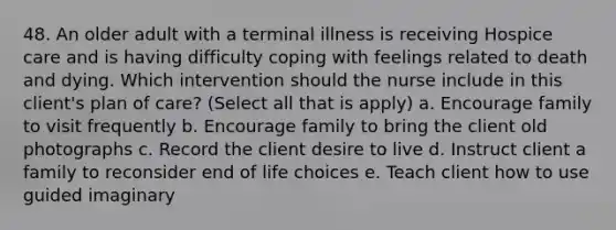 48. An older adult with a terminal illness is receiving Hospice care and is having difficulty coping with feelings related to death and dying. Which intervention should the nurse include in this client's plan of care? (Select all that is apply) a. Encourage family to visit frequently b. Encourage family to bring the client old photographs c. Record the client desire to live d. Instruct client a family to reconsider end of life choices e. Teach client how to use guided imaginary