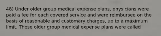 48) Under older group medical expense plans, physicians were paid a fee for each covered service and were reimbursed on the basis of reasonable and customary charges, up to a maximum limit. These older group medical expense plans were called