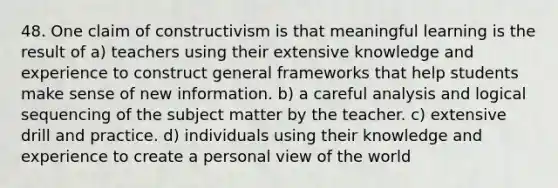 48. One claim of constructivism is that meaningful learning is the result of a) teachers using their extensive knowledge and experience to construct general frameworks that help students make sense of new information. b) a careful analysis and logical sequencing of the subject matter by the teacher. c) extensive drill and practice. d) individuals using their knowledge and experience to create a personal view of the world